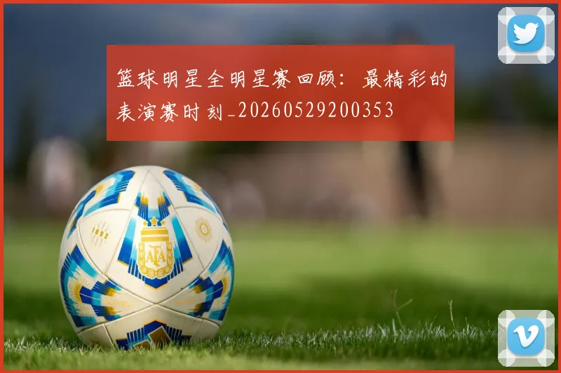 篮球明星全明星赛回顾：最精彩的表演赛时刻_20260529200353