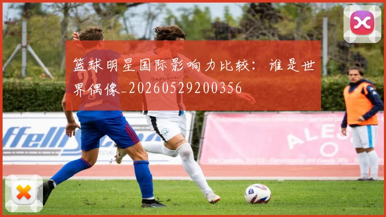 篮球明星国际影响力比较：谁是世界偶像_20260529200356