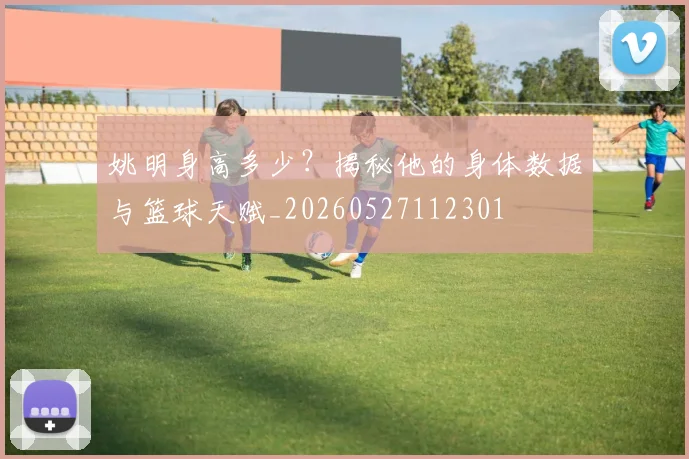 姚明身高多少？揭秘他的身体数据与篮球天赋_20260527112301