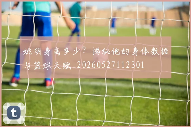 姚明身高多少？揭秘他的身体数据与篮球天赋_20260527112301