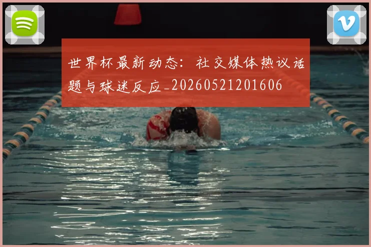 世界杯最新动态:社交媒体热议话题与球迷反应_20260521201606