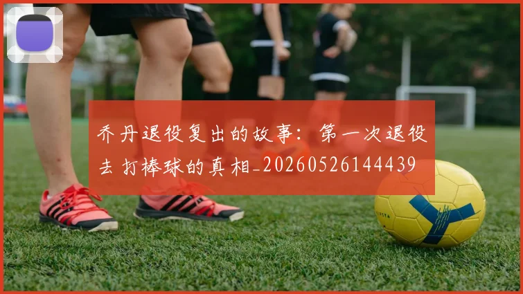 乔丹退役复出的故事：第一次退役去打棒球的真相_20260526144439